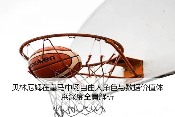 贝林厄姆在皇马中场自由人角色与数据价值体系深度全景解析