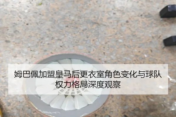 姆巴佩加盟皇马后更衣室角色变化与球队权力格局深度观察