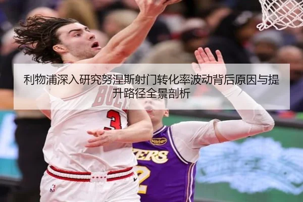 利物浦深入研究努涅斯射门转化率波动背后原因与提升路径全景剖析
