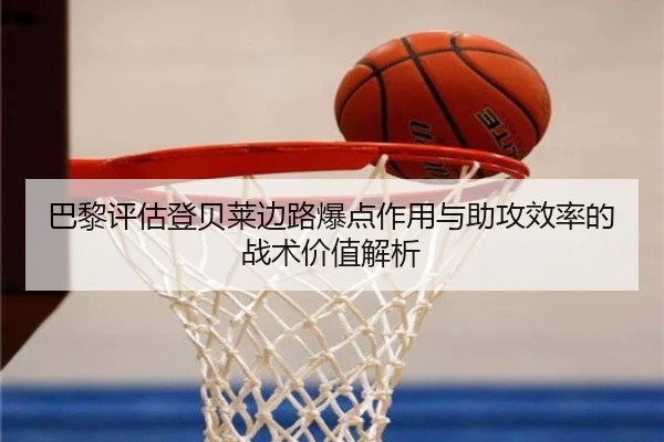 巴黎评估登贝莱边路爆点作用与助攻效率的战术价值解析