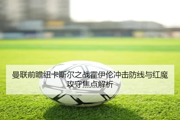 曼联前瞻纽卡斯尔之战霍伊伦冲击防线与红魔攻守焦点解析