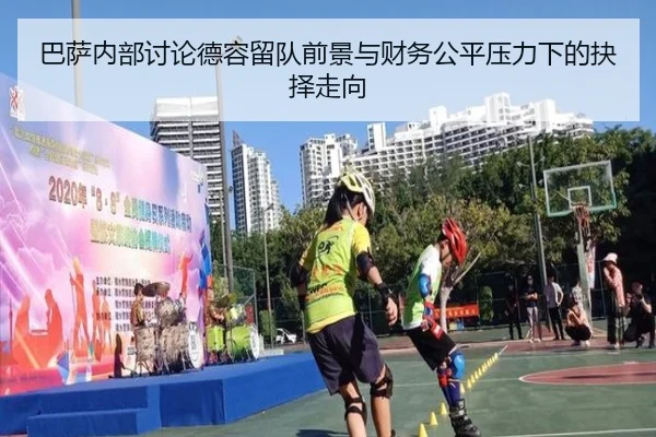 巴萨内部讨论德容留队前景与财务公平压力下的抉择走向