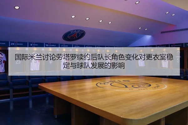 国际米兰讨论劳塔罗续约后队长角色变化对更衣室稳定与球队发展的影响