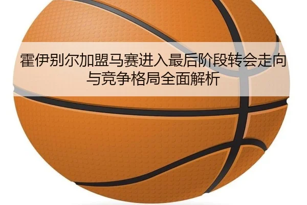 霍伊别尔加盟马赛进入最后阶段转会走向与竞争格局全面解析
